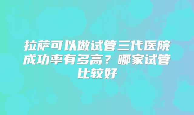拉萨可以做试管三代医院成功率有多高？哪家试管比较好