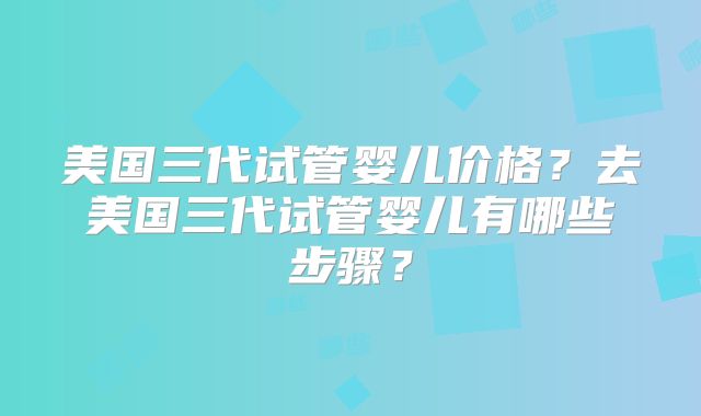 美国三代试管婴儿价格?去美国三代试管婴儿有哪些步骤?