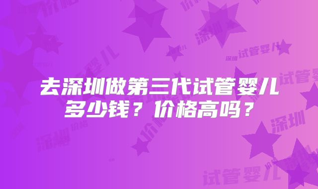 去深圳做第三代试管婴儿多少钱？价格高吗？