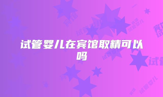 试管婴儿在宾馆取精可以吗