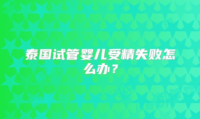 泰国试管婴儿受精失败怎么办？