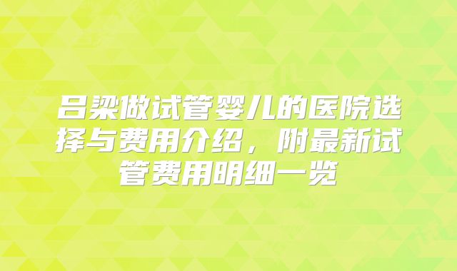 吕梁做试管婴儿的医院选择与费用介绍，附最新试管费用明细一览