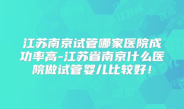 江苏南京试管哪家医院成功率高-江苏省南京什么医院做试管婴儿比较好!