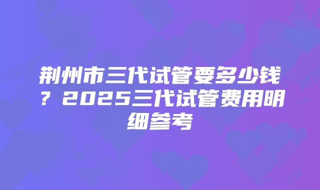 荆州市三代试管要多少钱？2025三代试管费用明细参考