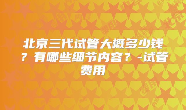 北京三代试管大概多少钱？有哪些细节内容？-试管费用