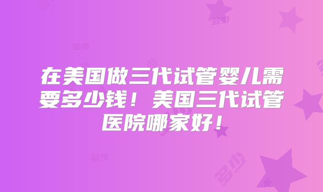 在美国做三代试管婴儿需要多少钱！美国三代试管医院哪家好！