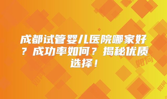 成都试管婴儿医院哪家好？成功率如何？揭秘优质选择！