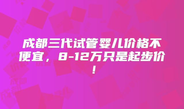 成都三代试管婴儿价格不便宜,8-12万只是起步价!