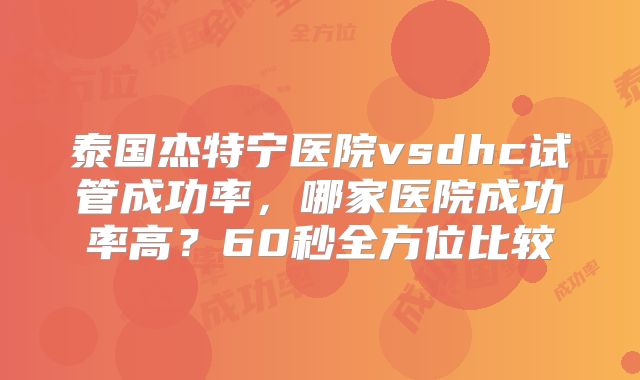 泰国杰特宁医院vsdhc试管成功率，哪家医院成功率高？60秒全方位比较