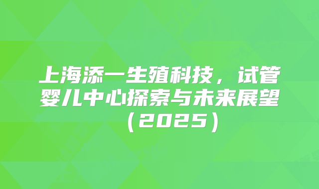上海添一生殖科技，试管婴儿中心探索与未来展望（2025）
