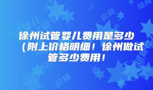 徐州试管婴儿费用是多少（附上价格明细！徐州做试管多少费用！