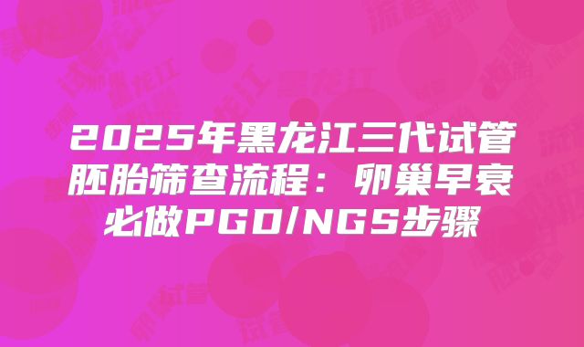 2025年黑龙江三代试管胚胎筛查流程：卵巢早衰必做PGD/NGS步骤