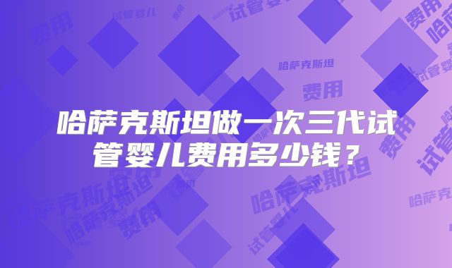 哈萨克斯坦做一次三代试管婴儿费用多少钱?