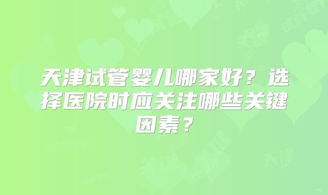 天津试管婴儿哪家好？选择医院时应关注哪些关键因素？