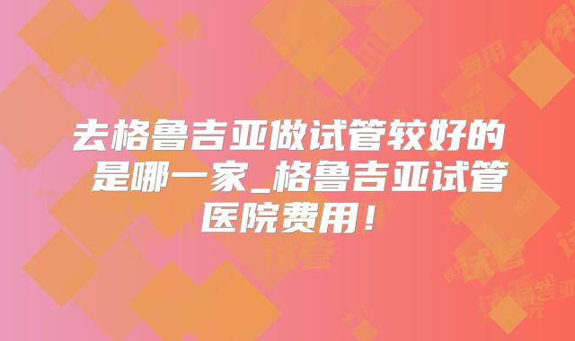 去格鲁吉亚做试管较好的 是哪一家_格鲁吉亚试管医院费用！