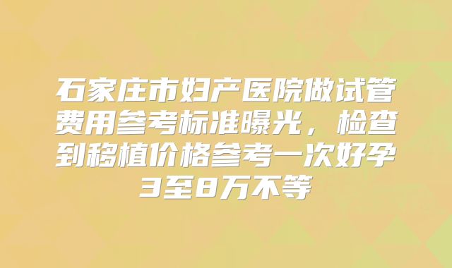 石家庄市妇产医院做试管费用参考标准曝光，检查到移植价格参考一次好孕3至8万不等