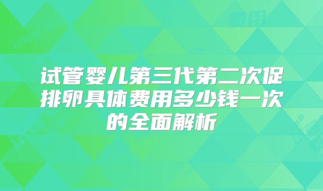 试管婴儿第三代第二次促排卵具体费用多少钱一次的全面解析