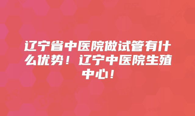 辽宁省中医院做试管有什么优势！辽宁中医院生殖中心！