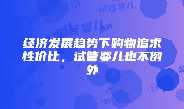 经济发展趋势下购物追求性价比，试管婴儿也不例外