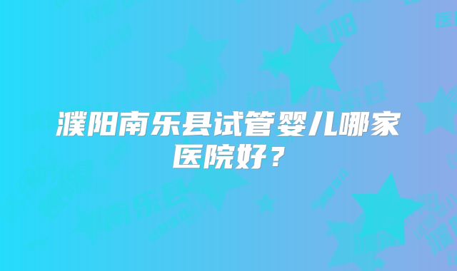 濮阳南乐县试管婴儿哪家医院好?