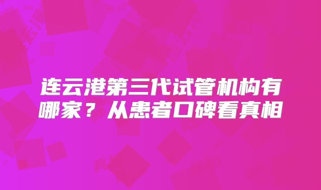 连云港第三代试管机构有哪家？从患者口碑看真相