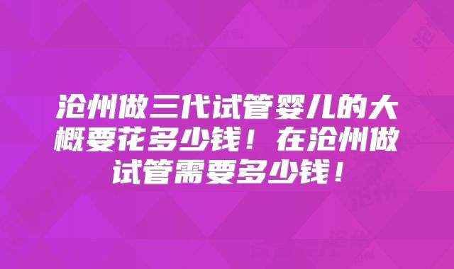 沧州做三代试管婴儿的大概要花多少钱！在沧州做试管需要多少钱！