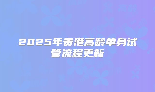 2025年贵港高龄单身试管流程更新