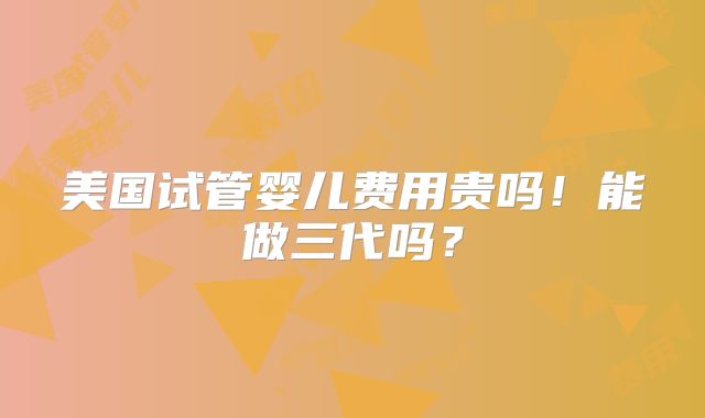 美国试管婴儿费用贵吗!能做三代吗?