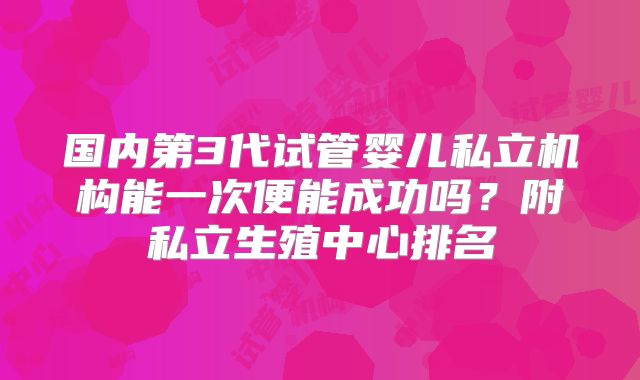 国内第3代试管婴儿私立机构能一次便能成功吗？附私立生殖中心排名