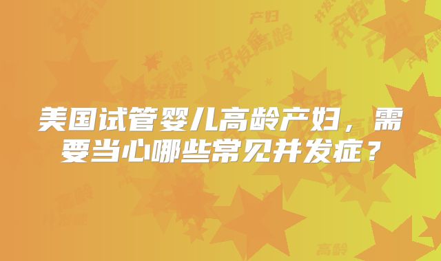 美国试管婴儿高龄产妇，需要当心哪些常见并发症？