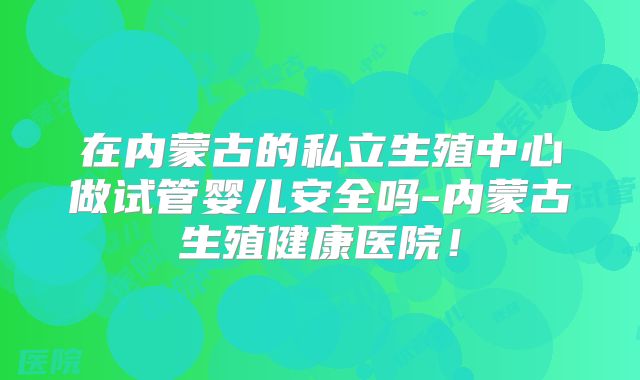 在内蒙古的私立生殖中心做试管婴儿安全吗-内蒙古生殖健康医院！