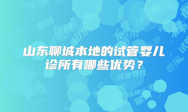 山东聊城本地的试管婴儿诊所有哪些优势？