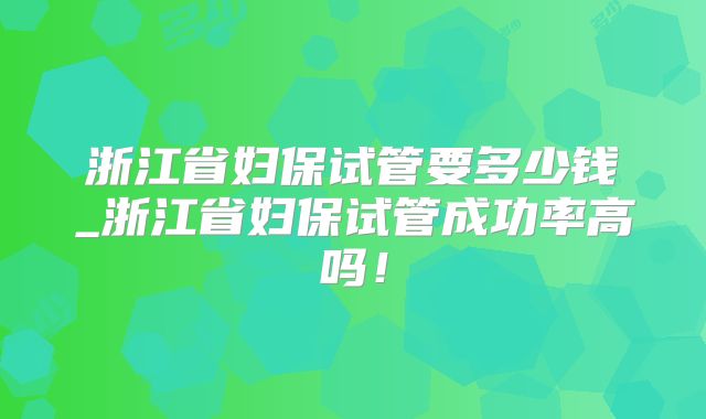 浙江省妇保试管要多少钱_浙江省妇保试管成功率高吗！