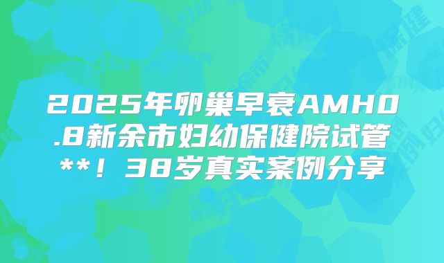 2025年卵巢早衰AMH0.8新余市妇幼保健院试管**！38岁真实案例分享
