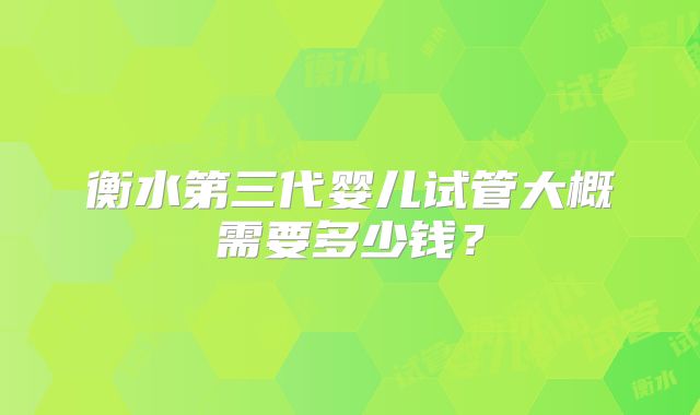 衡水第三代婴儿试管大概需要多少钱？