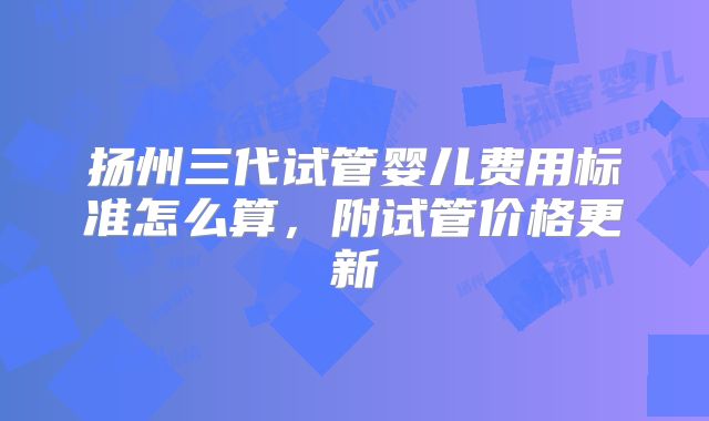 扬州三代试管婴儿费用标准怎么算,附试管价格更新