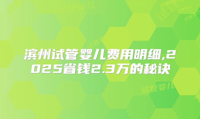 滨州试管婴儿费用明细,2025省钱2.3万的秘诀