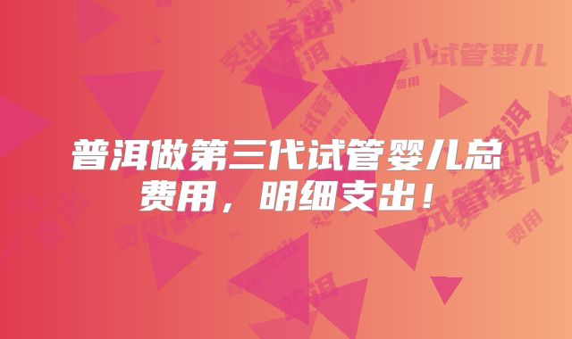 普洱做第三代试管婴儿总费用,明细支出!