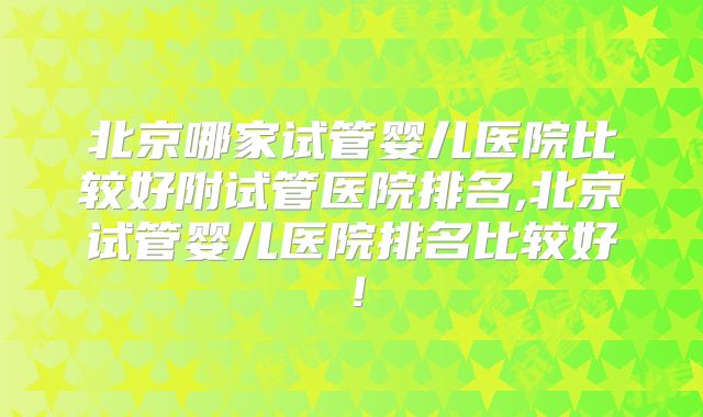 北京哪家试管婴儿医院比较好附试管医院排名,北京试管婴儿医院排名比较好！