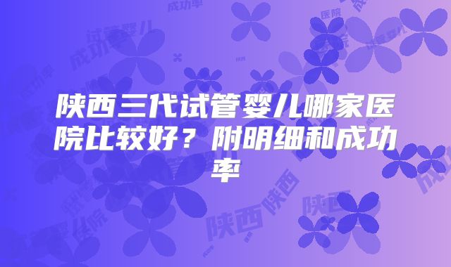 陕西三代试管婴儿哪家医院比较好？附明细和成功率