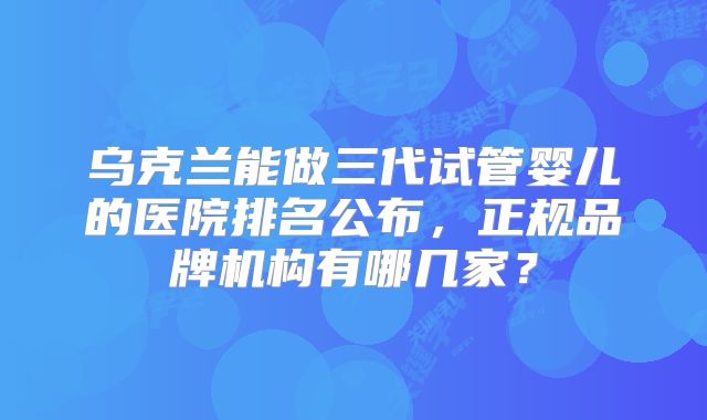 乌克兰能做三代试管婴儿的医院排名公布，正规品牌机构有哪几家？