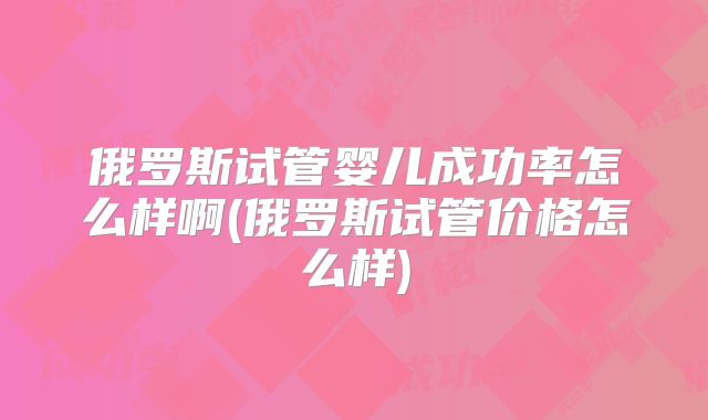 俄罗斯试管婴儿成功率怎么样啊(俄罗斯试管价格怎么样)