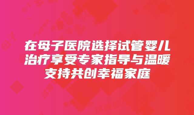 在母子医院选择试管婴儿治疗享受专家指导与温暖支持共创幸福家庭