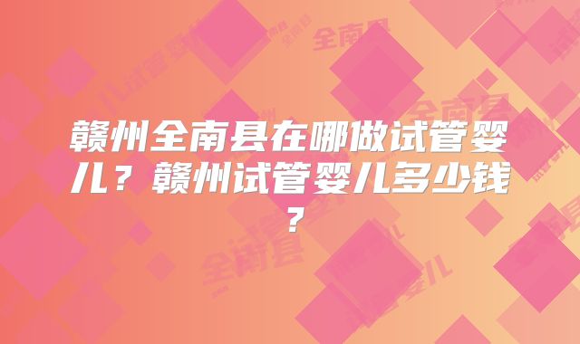 赣州全南县在哪做试管婴儿？赣州试管婴儿多少钱？