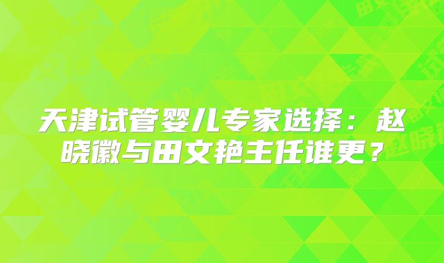 天津试管婴儿专家选择：赵晓徽与田文艳主任谁更？