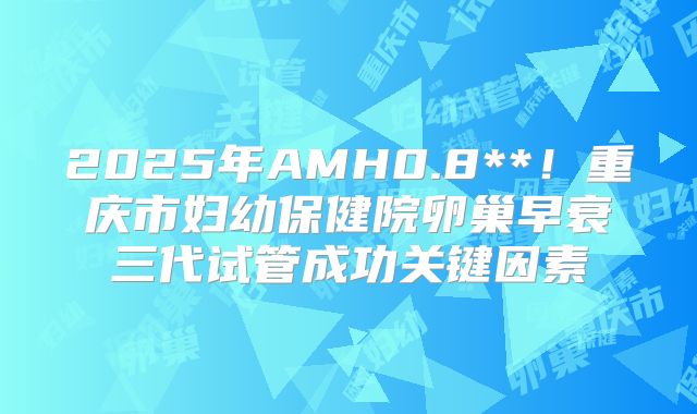 2025年AMH0.8**！重庆市妇幼保健院卵巢早衰三代试管成功关键因素