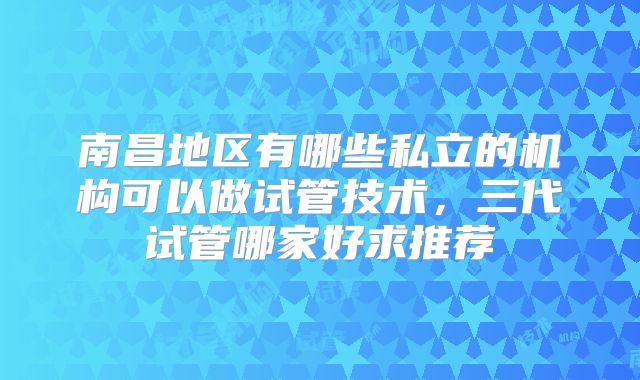 南昌地区有哪些私立的机构可以做试管技术，三代试管哪家好求推荐