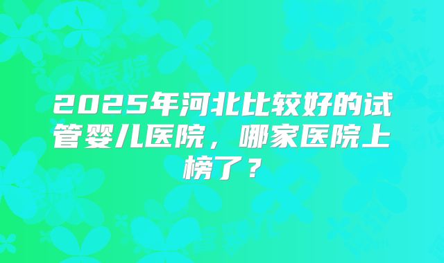 2025年河北比较好的试管婴儿医院，哪家医院上榜了？