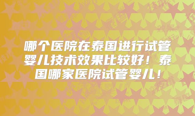 哪个医院在泰国进行试管婴儿技术效果比较好！泰国哪家医院试管婴儿！