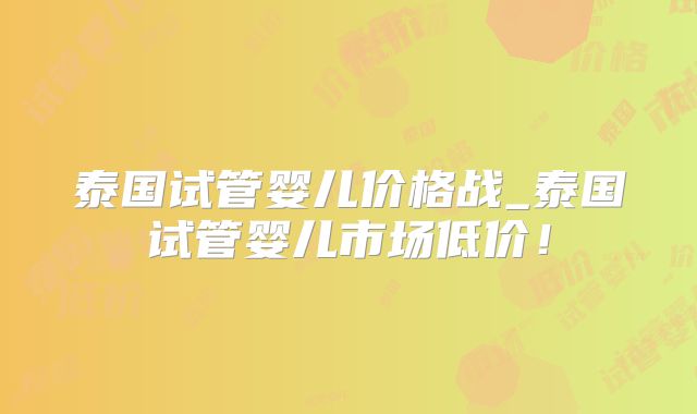 泰国试管婴儿价格战_泰国试管婴儿市场低价！